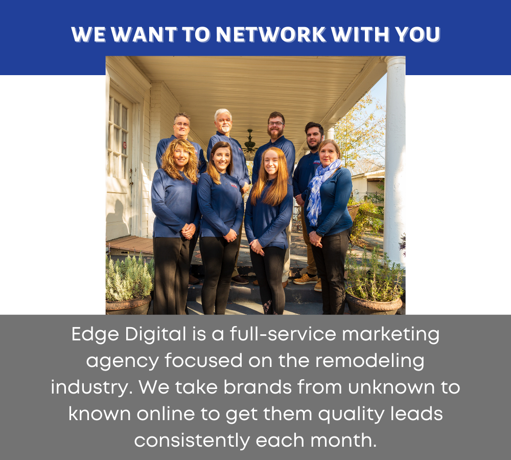 We want to network with you.  Edge Digital is a full-service marketing agency focused on the remodeling industry. We take brands from unknown to known online to get them quality leads consistently each month.